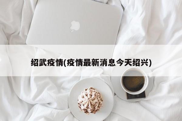 绍武疫情(疫情最新消息今天绍兴)
