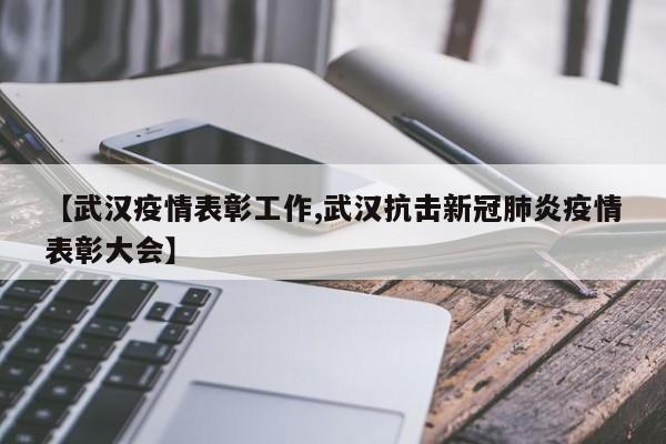 【武汉疫情表彰工作,武汉抗击新冠肺炎疫情表彰大会】