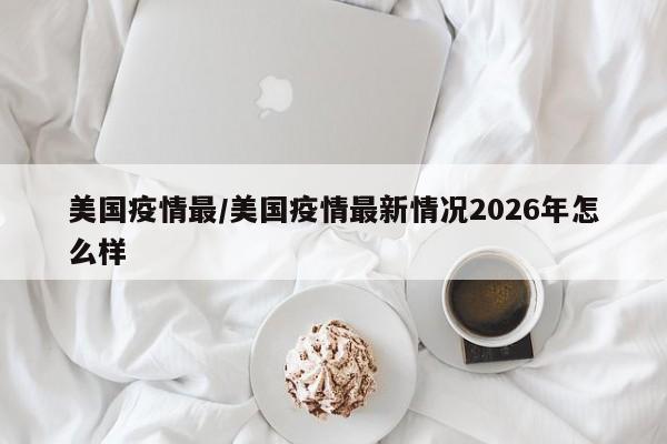 美国疫情最/美国疫情最新情况2026年怎么样