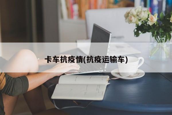 卡车抗疫情(抗疫运输车)